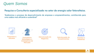 Quem Somos
Pesquisa e Consultoria especializada no setor de energia solar fotovoltaica.
“Aceleramos o processo de desenvolvimento de empresas e empreendimentos, contribuindo para
uma cadeia mais eficiente e sustentável”
Consultoria
Estratégica e
Inteligência de
Mercado
Estruturação de
Negócios.
Pesquisas e
Estudos Eventos e
Palestras
Estruturação de
Investimentos
 