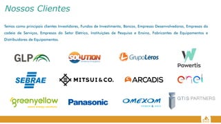 Nossos Clientes
Temos como principais clientes Investidores, Fundos de Investimento, Bancos, Empresas Desenvolvedoras, Empresas da
cadeia de Serviços, Empresas do Setor Elétrico, Instituições de Pesquisa e Ensino, Fabricantes de Equipamentos e
Distribuidores de Equipamentos.
 