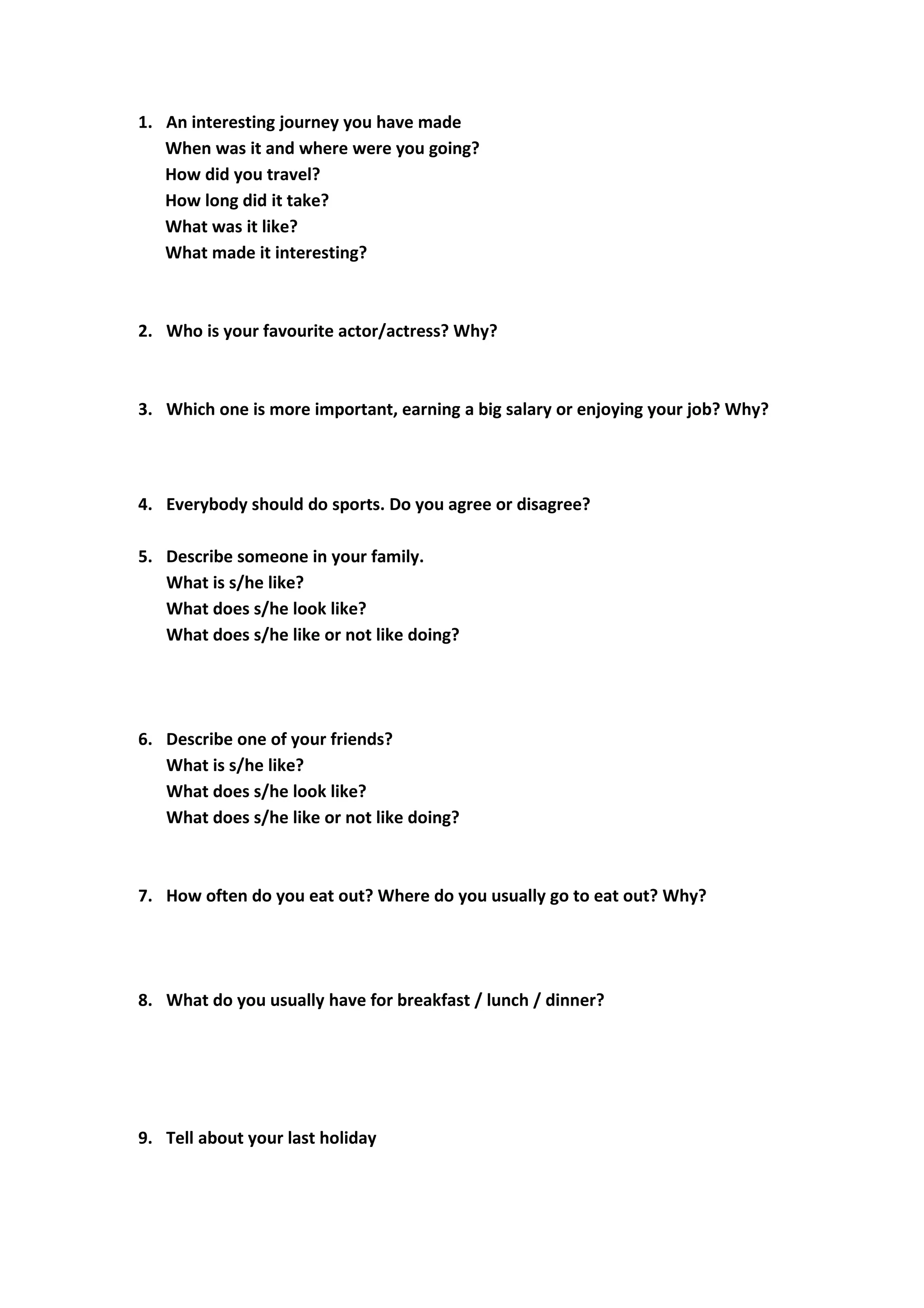 1. An interesting journey you have made
When was it and where were you going?
How did you travel?
How long did it take?
What was it like?
What made it interesting?
2. Who is your favourite actor/actress? Why?
3. Which one is more important, earning a big salary or enjoying your job? Why?
4. Everybody should do sports. Do you agree or disagree?
5. Describe someone in your family.
What is s/he like?
What does s/he look like?
What does s/he like or not like doing?
6. Describe one of your friends?
What is s/he like?
What does s/he look like?
What does s/he like or not like doing?
7. How often do you eat out? Where do you usually go to eat out? Why?
8. What do you usually have for breakfast / lunch / dinner?
9. Tell about your last holiday