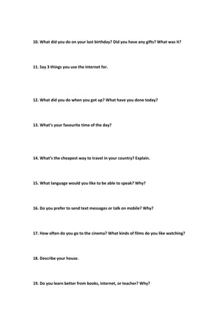 10. What did you do on your last birthday? Did you have any gifts? What was it?
11. Say 3 things you use the internet for.
12. What did you do when you got up? What have you done today?
13. What’s your favourite time of the day?
14. What’s the cheapest way to travel in your country? Explain.
15. What language would you like to be able to speak? Why?
16. Do you prefer to send text messages or talk on mobile? Why?
17. How often do you go to the cinema? What kinds of films do you like watching?
18. Describe your house.
19. Do you learn better from books, internet, or teacher? Why?