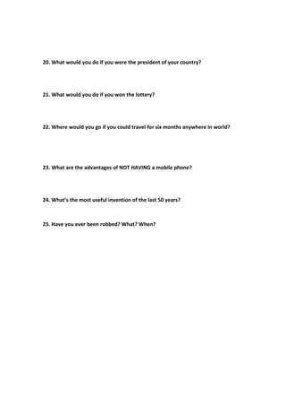 20. What would you do if you were the president of your country?
21. What would you do if you won the lottery?
22. Where would you go if you could travel for six months anywhere in world?
23. What are the advantages of NOT HAVING a mobile phone?
24. What’s the most useful invention of the last 50 years?
25. Have you ever been robbed? What? When?