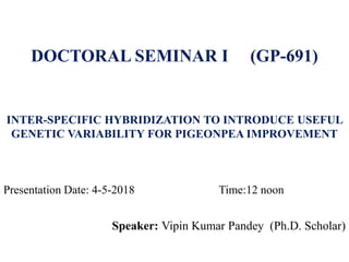 INTER-SPECIFIC HYBRIDIZATION TO INTRODUCE USEFUL
GENETIC VARIABILITY FOR PIGEONPEA IMPROVEMENT
Speaker: Vipin Kumar Pandey (Ph.D. Scholar)
DOCTORAL SEMINAR I (GP-691)
Presentation Date: 4-5-2018 Time:12 noon
 