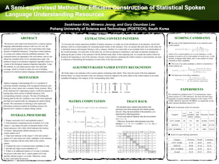 A Semi-supervised Method for Efficient Construction of Statistical Spoken
  Language Understanding Resources
                                                                    Seokhwan Kim, Minwoo Jeong, and Gary Geunbae Lee
                                                             Pohang University of Science and Technology (POSTECH), South Korea

                      ABSTRACT                                                                     EXTRACTING CONTEXT PATTERNS                                                                                         SCORING CANDIDATES
 We present a semi-supervised framework to construct spoken                                                                                                                                                    ● The score of the alignment between a raw utterance and a
                                                                    To overcome the context sparseness problem of spoken utterances, we make use of not sub-phrases of an utterance, but the full              context pattern
language understanding resources with very low cost. We            utterance itself as a context pattern for extracting named entities in the utterance. First, we assume that each entry in the entity list
generate context patterns with a few seed entities and a large     is absolutely precise and uniquely belong to only a category whether it is a seed entity or an extended entity as an intermediate of
amount of unlabeled utterances. Using these context patterns,      the overall procedure. For each entry in the entity list, we find out utterances containing it, and make an utterance template by
we extract new entities from the unlabeled utterances. The         replacing the part of entity in the utterance with the defined entity label. In this replacing task, we exclude the entities which are      where ref is a context pattern, tar is a raw utterance, n is the
extracted entities are appended to the seed entities, and we can   located at the beginning or end of the utterance, because context patterns containing the entities located in such positions can lead       number of words in ref, m is the number of words in tar, t is the
obtain the extended entity list by repeating these steps. Our                                                                                                                                                  number of aligned entity labels, and e is the number of words
                                                                   to confusion of determining the boundaries of each entity in the later procedure.
                                                                                                                                                                                                               extracted as entity candidates
method is based on an utterance alignment algorithm which is a
variant of the biological sequence alignment algorithm. Using                                                                                                                                                  ● The score of an entity candidate ej which is extracted by a
this method, we can obtain precise entity lists with high                                                                                                                                                      context pattern refi
coverage, which is of help to reduce the cost of building
                                                                                  ALIGNMENT-BASED NAMED ENTITY RECOGNITION
resources for statistical spoken language understanding systems.
                                                                    We firstly align a raw utterance with a context pattern containing entity labels. Then, from the result of the best alignment
                                                                   between them, we extract the parts of the raw utterance which are aligned to the entity labels in the context pattern as an entity          ● The final score of an entity candidate ej
                   MOTIVATION                                      candidate belonging to the category of the corresponding entity label.

 Spoken Language Understanding (SLU) is a problem of
extracting semantic meanings from recognized utterances and
filling the correct values into a semantic frame structure. Most
of the statistical SLU approaches require a sufficient amount of
                                                                                                                                                                                                                                 EXPERIMENTS
training data which consist of labeled utterances with
                                                                                                                                                                                                               We evaluated our method on the CU-Communicator corpus,
corresponding semantic concepts. The task of building the                                                                                                                                                      which consists of 13,983 utterances. We chose the three most
training data for the SLU problem is one of the most important                                                                                                                                                 frequently occurring semantic categories in the corpus, CITY
and high-cost required tasks for managing the spoken dialog                  MATRIX COMPUTATION                                                              TRACE BACK                                        NAME, MONTH, and DAY NUMBER. we empirically set the
                                                                                                                                                                                                               entity selection threshold value to 0.3.
systems. We concentrate on utilizing a semi-supervised
information extraction method for building resources for                                                                                      The traceback step is started at the position with               ● Result of automatic entity list extension
statistical SLU modules in spoken dialog systems.                                                                                            maximum score from among the first column and the
                                                                                                                                             first row. Then, the next position of the position [i, j] is                                 # of     # of
                                                                                                                                             determined by following policies.                                                     # of
                                                                                                                                                                                                                   Category             extended total Precision Recall
         OVERALL PROCEDURE                                                                                                                    • If tar(i) and ref(j) are identical, then the next position                        seeds
                                                                                                                                                                                                                                         entities entities
                                                                                                                                             is [i + 1, j + 1].
1. Prepare seed entity list E and unlabeled corpus C                                                                                          • Otherwise, the position with maximum score from                 CITY_NAME          20      123       209     65.04% 37.91%
2. Find utterances containing lexical of entities in E in the                                                                                among [i + 1, j + 1] ~ [i + 1, n] and [i + 1, j + 1] ~ [m, j +
corpus C, and replace the parts of matched entities in the                                                                                   1] is the next position.                                              MONTH            1       10        12        100%     83.33%
found utterances with a label which indicates the location
                                                                                                                                                                                                               DAY_NUMBER           3       27        34        100%     79.41%
of entities. Add partially labeled utterances to the
context pattern set P.
                                                                                                                                                                                                               ● Result of corpus labeling experiment
3. Align each utterance in the corpus C with each context
pattern in P, and extract new entity candidates in the utterance
                                                                                                                                                                                                                      Category           Precision     Recall      F-measure
which is matched with the entity label in the context
pattern.                                                                                                                                                                                                           CITY_NAME               91.30        86.83          89.01
4. Compute the score of extracted entity candidates in step                                                                                                                                                           MONTH                98.98        87.24          92.74
3, and add only high-scored candidates to E.                                                                                                                                                                      DAY_NUMBER               92.00        82.03          86.73
5. If there is no additional entities to E in step 4, terminate                                                                                                                                                        Overall             93.24        85.53          89.22
the process with entity list E, context pattern set P, and
partially labeled corpus C as results. Otherwise, return
to step 2 and repeat the process.
 