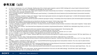 26 R&D Center, Tokyo Laboratory 21
参考文献（1/2）
[1] S. J. Chen, A. S. Subramanian, H. Xu, and S. Watanabe, “Building state-of-the-art distant speech recognition using the CHiME-4 challenge with a setup of speech enhancement baseline,”
Proc. Annu. Conf. Int. Speech Commun. Assoc. INTERSPEECH, vol. 2018-Septe, pp. 1571–1575, 2018.
[2] J. Du, Q. Wang, T. Gao, Y. Xu, L. Dai, and C. H. Lee, “Robust speech recognition with speech enhanced deep neural networks,” in Proceedings of the Annual Conference of the International
Speech Communication Association, INTERSPEECH, 2014.
[3] D. Liu, P. Smaragdis, and M. Kim, “Experiments on deep learning for speech denoising,” in Proceedings of the Annual Conference of the International Speech Communication Association,
INTERSPEECH, 2014.
[4] M. Delcroix, K. Zmolikova, K. Kinoshita, A. Ogawa, and T. Nakatani, “Single channel target speaker extraction and recognition with speaker beam,” in ICASSP, IEEE International Conference
on Acoustics, Speech and Signal Processing - Proceedings, 2018.
[5] Q. Wang et al., “VoiceFilter: Targeted voice separation by speaker-conditioned spectrogram masking,” in Proceedings of the Annual Conference of the International Speech Communication
Association, INTERSPEECH, 2019.
[6] M. Mizumachi and M. Origuchi, “Advanced delay-and-sum beamformer with deep neural network,” 22nd Int. Congr. Acoust., 2016.
[7] M. Mizumachi, “Neural Network-based Broadband Beamformer with Less Distortion,” no. September, pp. 2760–2764, 2019.
[8] E. Vincent, S. Watanabe, A. A. Nugraha, J. Barker, and R. Marxer, “An analysis of environment, microphone and data simulation mismatches in robust speech recognition,” Comput. Speech
Lang., vol. 46, pp. 535–557, 2017.
[9] L. Wang, J. D. Reiss, and A. Cavallaro, “Over-Determined Source Separation and Localization Using Distributed Microphones,” IEEE/ACM Trans. Audio Speech Lang. Process., vol. 24, no. 9,
pp. 1569–1584, 2016.
[10] N. Murata, S. Ikeda, and A. Ziehe, “An approach to blind source separation based on temporal structure of speech signals,” Neurocomputing, 2001.
[11] K. Matsuoka, “Minimal distortion principle for blind source separation,” no. September 2002, pp. 2138–2143, 2003.
[12] J. X. Mi, “A novel algorithm for independent component analysis with reference and methods for its applications,” PLoS One, vol. 9, no. 5, 2014.
[13] Q. H. Lin, Y. R. Zheng, F. L. Yin, H. Liang, and V. D. Calhoun, “A fast algorithm for one-unit ICA-R,” Inf. Sci. (Ny)., 2007.
[14] M. Castella, S. Rhioui, E. Moreau, and J. C. Pesquet, “Quadratic higher order criteria for iterative blind separation of a MIMO convolutive mixture of sources,” IEEE Trans. Signal Process., vol.
55, no. 1, pp. 218–232, 2007.
[15] L. Gao, N. Zheng, Y. Tian, and J. Zhang, “Target signal extraction method based on enhanced ica with reference,” Math. Probl. Eng., vol. 2019, 2019.
[16] N. Makishima et al., “Independent Deeply Learned Matrix Analysis for Determined Audio Source Separation,” IEEE/ACM Trans. Audio Speech Lang. Process., vol. 27, no. 10, pp. 1601–1615,
2019.
[17] H. Erdogan, J. Hershey, S. Watanabe, M. Mandel, and J. Le Roux, “Improved MVDR beamforming using single-channel mask prediction networks,” Proc. Annu. Conf. Int. Speech Commun.
Assoc. INTERSPEECH, vol. 08-12-Sept, pp. 1981–1985, 2016.
[18] Y. Kubo, T. Nakatani, M. Delcroix, K. Kinoshita, and S. Araki, “Mask-based MVDR Beamformer for Noisy Multisource Environments: Introduction of Time-varying Spatial Covariance Model,”
ICASSP, IEEE Int. Conf. Acoust. Speech Signal Process. - Proc., vol. 2019-May, pp. 6855–6859, 2019.
[19] J. Heymann, L. Drude, and R. Haeb-Umbach, “Neural network based spectral mask estimation for acoustic beamforming,” ICASSP, IEEE Int. Conf. Acoust. Speech Signal Process. - Proc., vol.
2016-May, pp. 196–200, 2016.
[20] J. Heymann, L. Drude, A. Chinaev, and R. Haeb-Umbach, “BLSTM supported GEV beamformer front-end for the 3RD CHiME challenge,” 2015 IEEE Work. Autom. Speech Recognit.
Understanding, ASRU 2015 - Proc., no. June 2016, pp. 444–451, 2016.
 