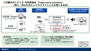 3 R&D Center, Tokyo Laboratory 21
この論文のトピック: 目的音抽出（Target source extraction）
（特に、何らかのヒントやリファレンスを用いる方式）
目的音抽出
（Target Source
Extraction）
リファレンス
(Reference)
目的音（Target）
(source of interest)
妨害音
（Interferences）
観測信号
（Observations）
抽出結果: 目的音の推定結果
（Estimated target source）
音源
（Sources）
混ざった音がマイクで観測される。
どの音源を抽出するか制御するため、目的音に関
する情報をリファレンス（ヒント）として与える。
使い道の例
• ノイズ混じりの音声をマイクで観測し、クリーンな
音声を得る。（本論文の実験はこの類）
• 二人以上の音声発話が重なったときに、所望の一人
の音声だけを取り出す。
目的音に近い音を出力する。
リファレンスを用いる目的音抽出の一般的な課題
• どうやって高精度な抽出結果を生成するか。
（目的音に近いほど高精度）
• リファレンスとしてどのような情報を用いるか。 INTERSPEECH 2020 で
は、目的音抽出について
10件を超える発表があり
ました。詳しくは、この資
料の最後をご参照ください。
 