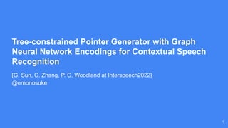 1
Tree-constrained Pointer Generator with Graph
Neural Network Encodings for Contextual Speech
Recognition
[G. Sun, C. Zhang, P. C. Woodland at Interspeech2022]
@emonosuke
 
