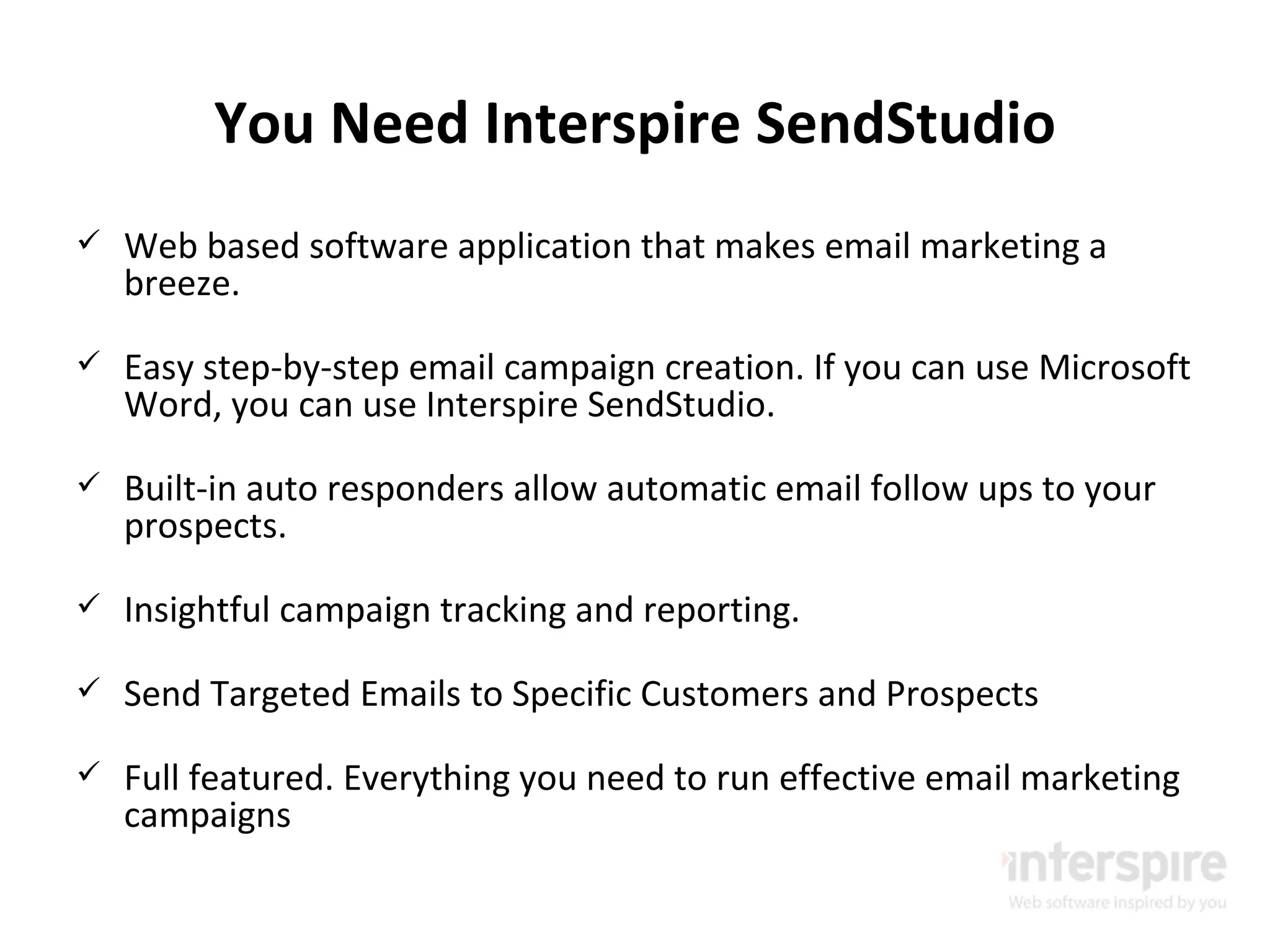 You Need Interspire SendStudio Web based software application that makes email marketing a breeze. Easy step-by-step email campaign creation. If you can use Microsoft Word, you can use Interspire SendStudio. Built-in auto responders allow automatic email follow ups to your prospects. Insightful campaign tracking and reporting. Send Targeted Emails to Specific Customers and Prospects Full featured. Everything you need to run effective email marketing campaigns 