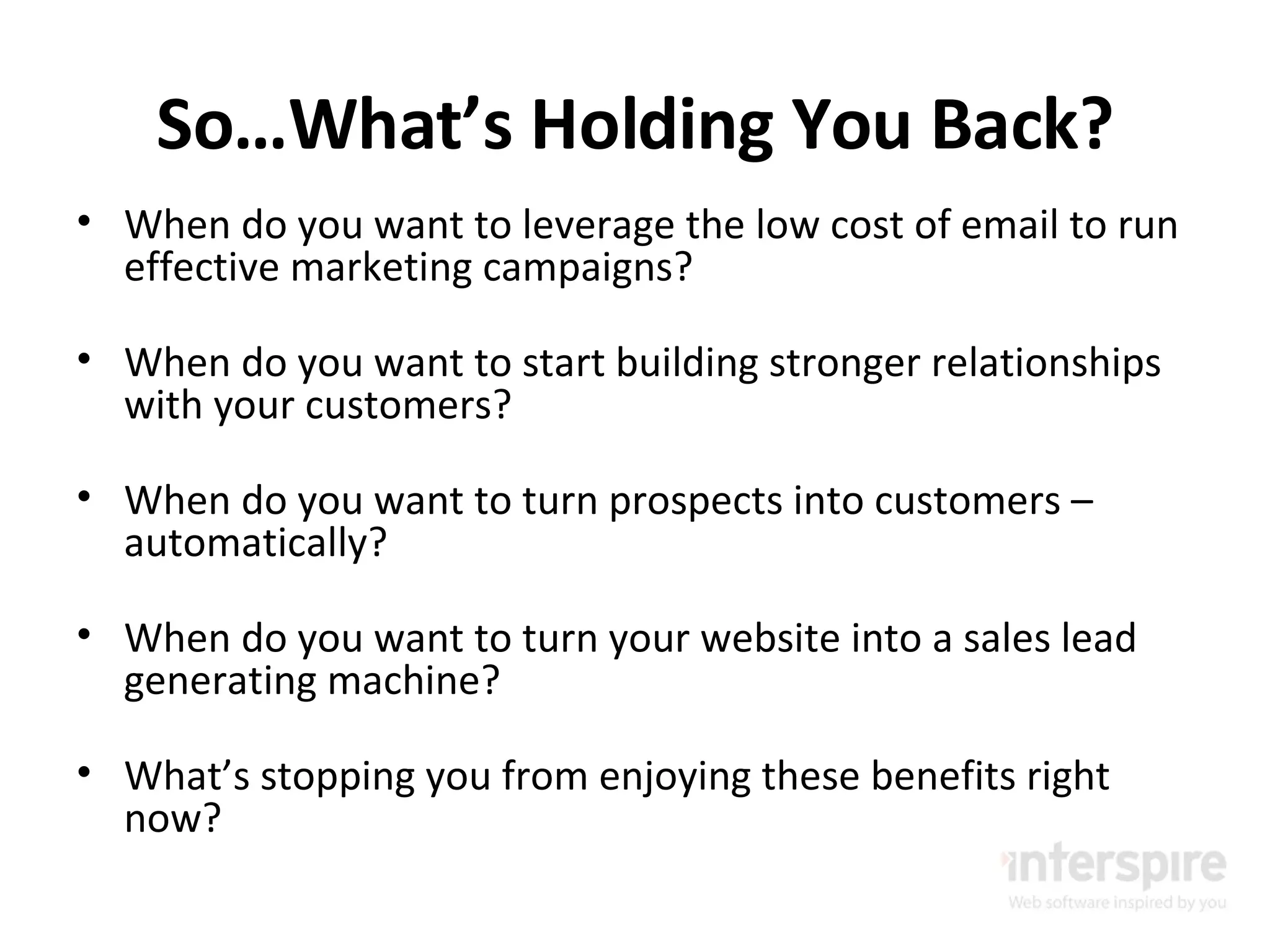 So…What’s Holding You Back? When do you want to leverage the low cost of email to run effective marketing campaigns? When do you want to start building stronger relationships with your customers? When do you want to turn prospects into customers – automatically? When do you want to turn your website into a sales lead generating machine? What’s stopping you from enjoying these benefits right now? 