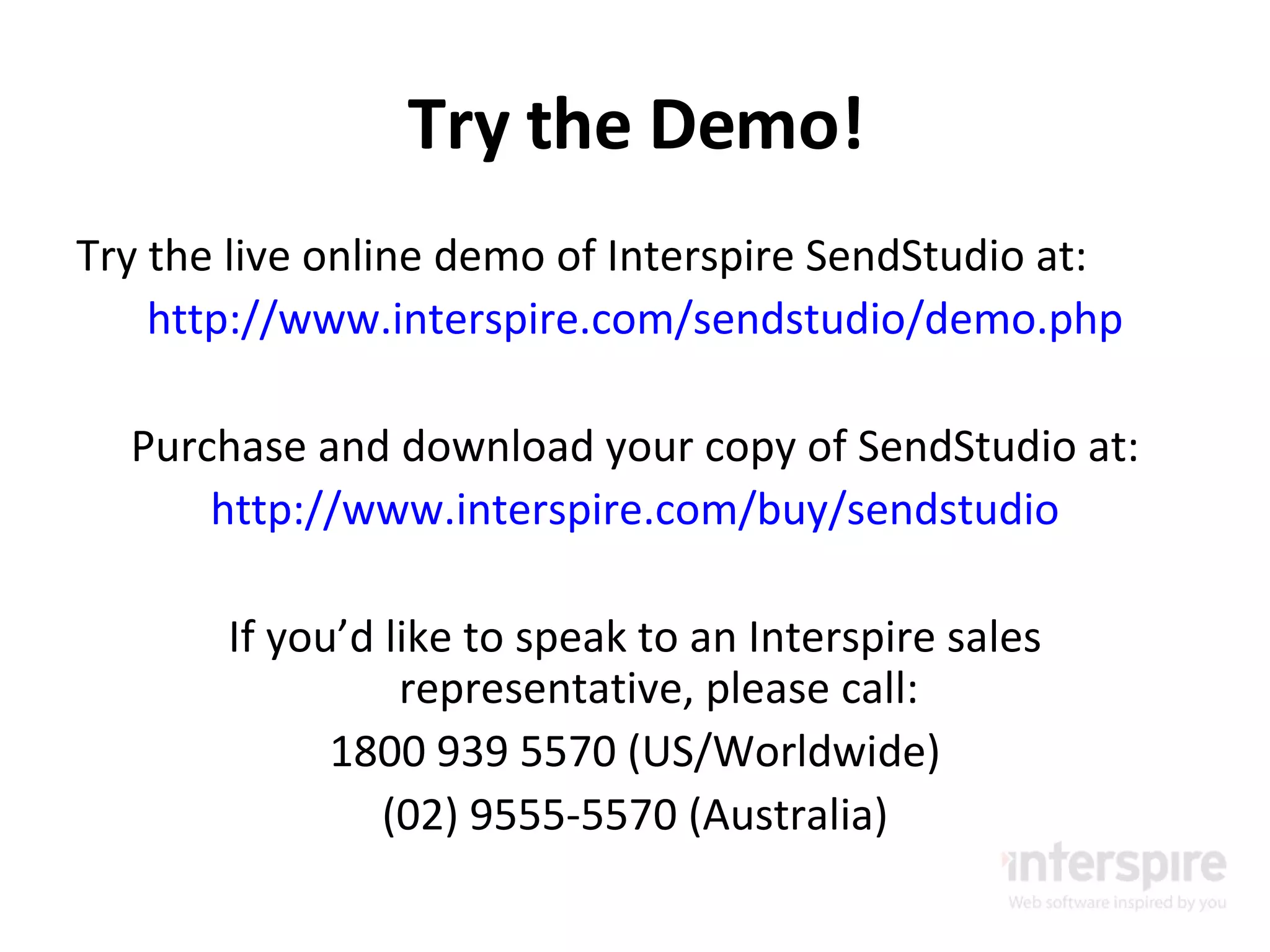 Try the Demo! Try the live online demo of Interspire SendStudio at: http://www.interspire.com/sendstudio/demo.php Purchase and download your copy of SendStudio at: http://www.interspire.com/buy/sendstudio If you’d like to speak to an Interspire sales representative, please call: 1800 939 5570 (US/Worldwide) (02) 9555-5570 (Australia) 