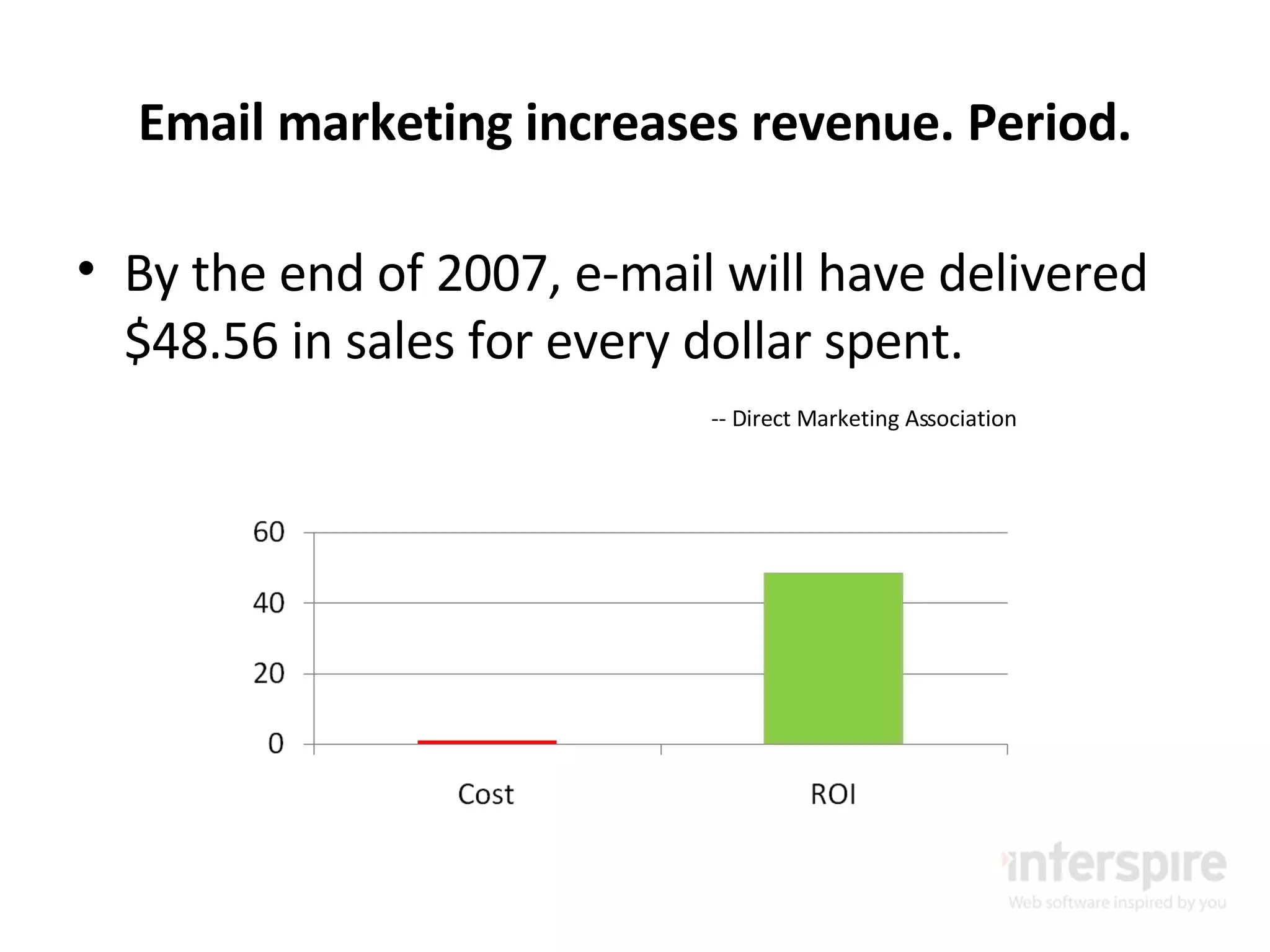 Email marketing increases revenue. Period. By the end of 2007, e-mail will have delivered $48.56 in sales for every dollar spent. -- Direct Marketing Association 
