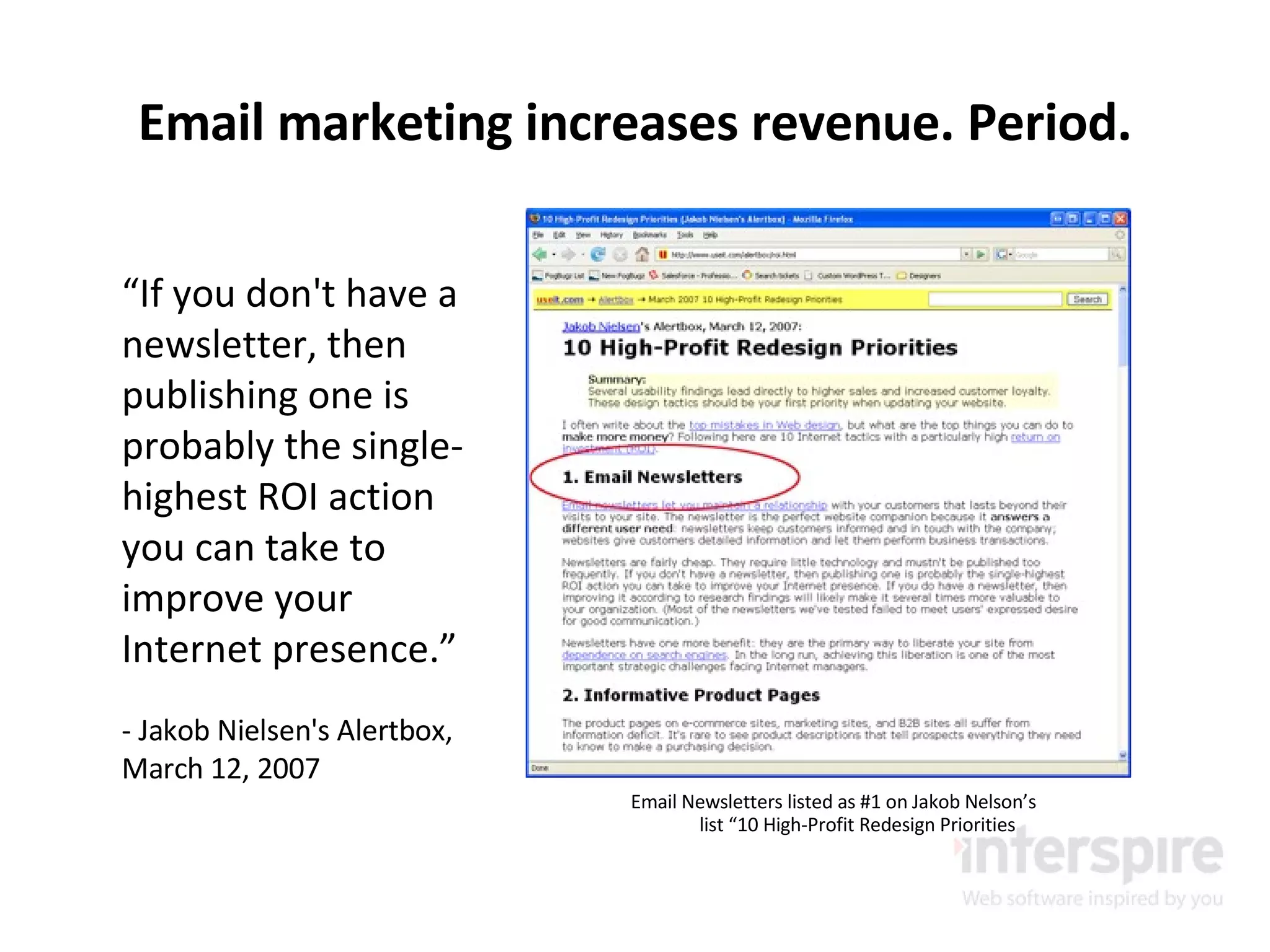 Email marketing increases revenue. Period. Email Newsletters listed as #1 on Jakob Nelson’s list “10 High-Profit Redesign Priorities “ If you don't have a newsletter, then publishing one is probably the single-highest ROI action you can take to improve your Internet presence.” - Jakob Nielsen's Alertbox, March 12, 2007 