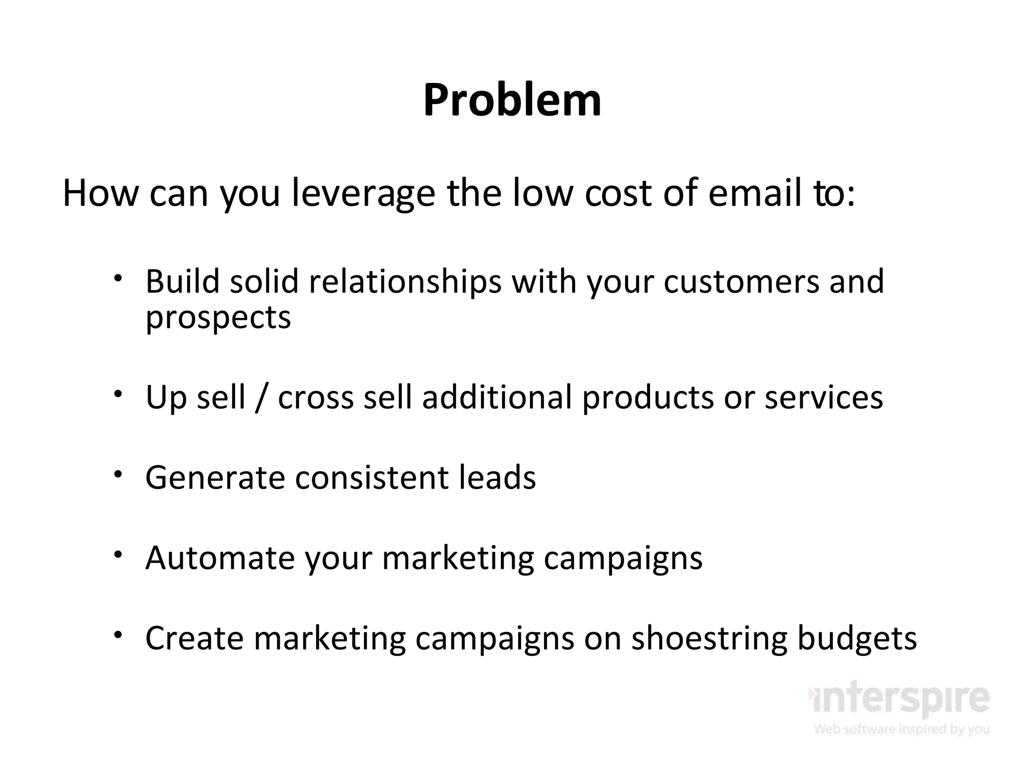 Problem How can you leverage the low cost of email to: Build solid relationships with your customers and prospects Up sell / cross sell additional products or services Generate consistent leads Automate your marketing campaigns Create marketing campaigns on shoestring budgets 