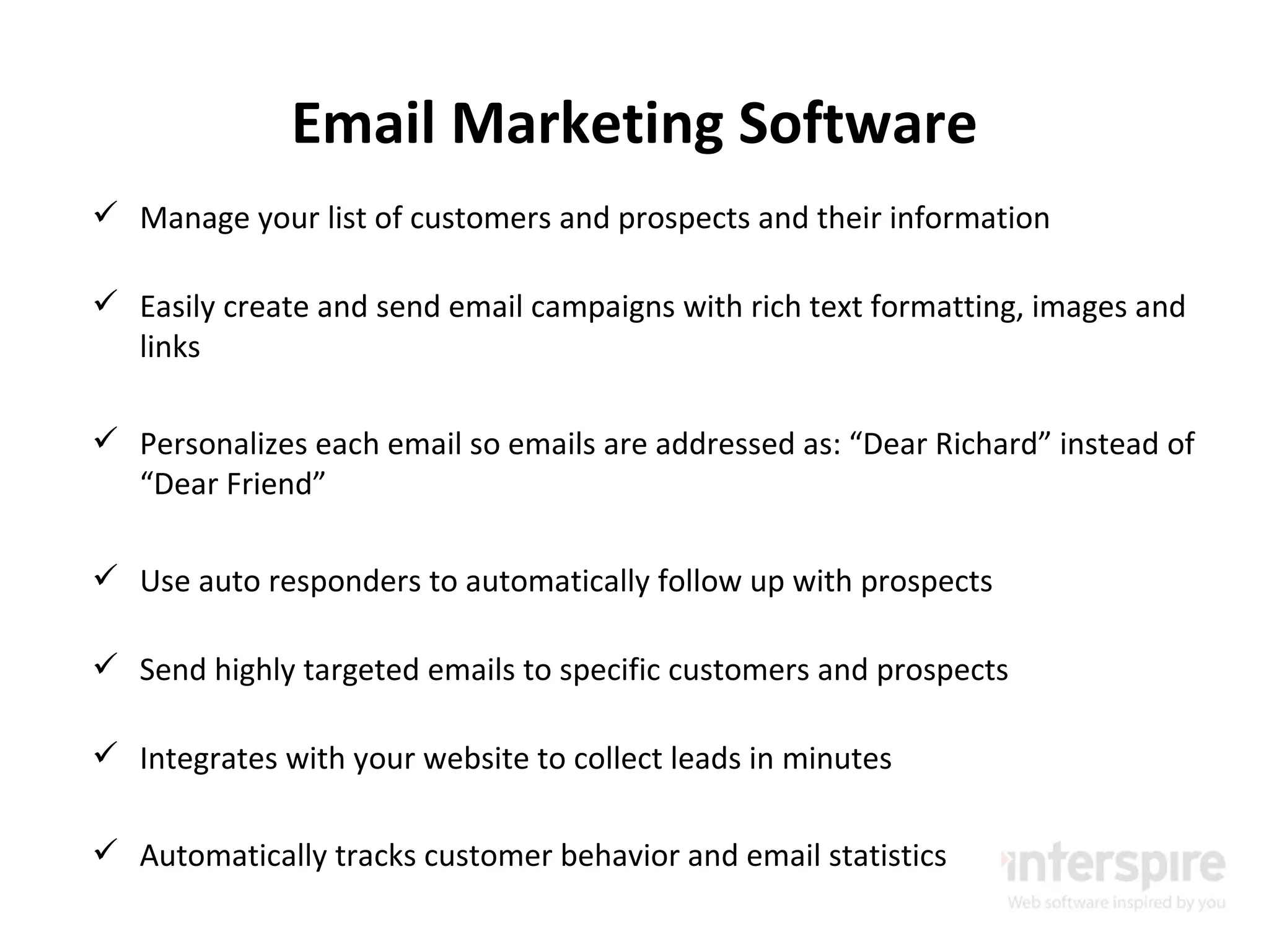 Email Marketing Software Manage your list of customers and prospects and their information Easily create and send email campaigns with rich text formatting, images and links Personalizes each email so emails are addressed as: “Dear Richard” instead of “Dear Friend” Use auto responders to automatically follow up with prospects Send highly targeted emails to specific customers and prospects Integrates with your website to collect leads in minutes Automatically tracks customer behavior and email statistics 