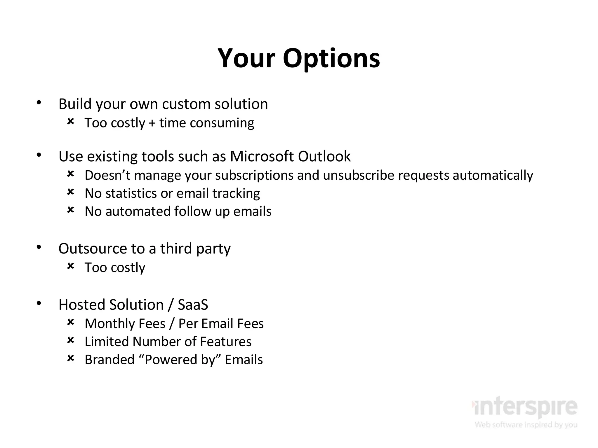 Your Options Build your own custom solution Too costly + time consuming Use existing tools such as Microsoft Outlook Doesn’t manage your subscriptions and unsubscribe requests automatically No statistics or email tracking No automated follow up emails Outsource to a third party Too costly Hosted Solution / SaaS Monthly Fees / Per Email Fees Limited Number of Features Branded “Powered by” Emails 