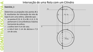 X
GEOMETRIA
DESCRITIVA-A
Exercício_1
Determine as projeções dos pontos X e
Y, resultantes da interseção da reta de
topo t com uma esfera, sabendo que:
– os pontos C (3; 4; 5) e D (–1,5; 2; 5)
pertencem à circunferência máxima
horizontal da esfera;
– a esfera tem 4 cm de raio;
– a reta t tem 1 cm de abcissa e 7,5
cm de cota.
(fν) N2
N1
Y1
Q2
O2
O1
X2
(t2)≡
t1
Interseção de uma Reta com um Cilindro
D1
C1
C2
X1
≡Y2
D2
≡Q1
 