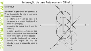 X
GEOMETRIA
DESCRITIVA-A
Exercício_2
Determine as projeções dos pontos X e
Y, de interseção da reta r com uma
esfera, sabendo que:
– a esfera tem 4 cm de raio e é
tangente aos planos horizontal e
frontal e projeção;
– o centro da esfera tem 2 cm de
abcissa;
– a reta r pertence ao bissetor dos
diedros impares e interseta o eixo x
num ponto com –3 cm de abcissa;
– a projeção horizontal da reta r
define um ângulo de 50º, de
abertura para a esquerda, com o
eixo x.
Interseção de uma Reta com um Cilindro
O2
O1
r2
A2
X2
Q2
Y2
R2
Q1
Y1
X1
R1
A1
r1≡hδ
r4
X4
R4
Q4
Y4
1
2
fδ
A4
 