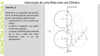 GEOMETRIA
DESCRITIVA-A
Exercício_3
Determine as projeções dos pontos
X e Y, de interseção da reta de perfil
p com uma esfera, sabendo que:
– o ponto O (2; 4; 5) é o centro da
esfera;
– a esfera é tangente a ao plano
frontal de projeção;
– a reta p é definida pelo ponto R
(0; 5; 3,5) e pelo seu traço
horizontal com 9 cm de
afastamento.
Interseção de uma Reta com um Cilindro
 