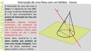 Interseção de uma Reta com um Sólidos - Cones
GEOMETRIA
DESCRITIVA-A
V
X
A interseção de uma reta com o
Cone é o segmento de reta [XY].
Ou seja, os pontos designados por
X e Y, que correspondem aos
pontos de interseção da reta com
o sólido.
s
Y
Excetuando algumas situações
particulares, nos problemas de
interseção de uma retas com cone
não é aconselhável utilizar como
plano auxiliar um dos o planos
projetantes da reta.
Assim deve recorrer-se a um
plano auxiliar que produza no
cone uma secção triangular. Para
que tal possa acontecer esse
plano contém a reta e o vértice
 