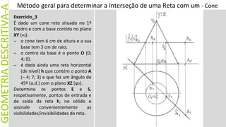 Método geral para determinar a Interseção de uma Reta com um - Cone
GEOMETRIA
DESCRITIVA-A
Exercício_3
É dado um cone reto situado no 1º
Diedro e com a base contida no plano
XY (ν0).
– o cone tem 6 cm de altura e a sua
base tem 3 cm de raio;
– o centro da base é o ponto O (0;
4; 0).
– é dada ainda uma reta horizontal
(de nível) h que contém o ponto A
(– 4; 7; 3) e que faz um ângulo de
45º (a.d.) com o plano XZ (ϕ0).
Determine os pontos E e S,
respetivamente, pontos de entrada e
de saída da reta h, no sólido e
assinale convenientemente as
visibilidades/invisibilidades da reta.
 