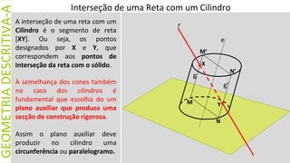 A interseção de uma reta com um
Cilindro é o segmento de reta
[XY]. Ou seja, os pontos
designados por X e Y, que
correspondem aos pontos de
interseção da reta com o sólido.
À semelhança dos cones também
no caso dos cilindros é
fundamental que escolha do um
plano auxiliar que produza uma
secção de construção rigorosa.
Interseção de uma Reta com um Cilindro
GEOMETRIA
DESCRITIVA-A
Assim o plano auxiliar deve
produzir no cilindro uma
circunferência ou paralelogramo.
N
M
M’
N’
e
g
X
Y
g’
r
 
