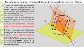 GEOMETRIA
DESCRITIVA-A
i
N
I
I’
M
M’
N’
p
e
g
Y
r
1. Definir um plano auxiliar que contenha
a reta dada e a direção do eixo do
cilindro (direção das geratrizes) – a
secção que este plano produzirá no sólido
será um paralelogramo. Assim, por um ponto P de
r traçar uma reta p paralela ao eixo e;
2. Determinar a reta i de interseção do plano
auxiliar com o plano de uma das bases do
cilindro. Para tal determina-se o ponto de intersecção
da reta r com o plano da base – o ponto I, e, determina-
se o ponto de intersecção da reta p com o plano da base
do cilindro – o ponto I’. A reta i fica definida pelos pontos
I e I’;
4. Os pontos de interseção da reta dada com
figura da secção [MM´NN’] – pontos X e Y
são os pontos de entrada e de saída da
reta dada no cilindro.
3. A reta i intersecta a circunferência que
limita a base do cilindro em dois pontos
M e N – estes serão dois vértices do
paralelogramo (figura da secção) e pelas geratrizes
correspondestes [MM’NN’].
P
α
g’
X
Método geral para determinar a Interseção de uma Reta com um - Cilindro
 