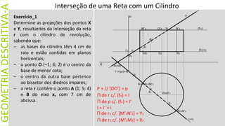 X
GEOMETRIA
DESCRITIVA-A
Exercício_1
Determine as projeções dos pontos X
e Y, resultantes da interseção da reta
r com o cilindro de revolução,
sabendo que:
– as bases do cilindro têm 4 cm de
raio e estão contidas em planos
horizontais;
– o ponto O (–1; 6; 2) é o centro da
base de menor cota;
– o centro da outra base pertence
ao bissetor dos diedros impares;
– a reta r contém o ponto A (1; 5; 4)
e B do eixo x, com 7 cm de
abcissa.
(fν)
(f’ν)
O1
r2
M1
N1≡N’1
≡M’1
M’2 N’2
N2
M2
A1
A2
X2
Y2
P1
X1≡
Y1
O2
O’2
≡O’1
B2≡B1
(p1)≡
p2
I’1≡
I’2
P2
I2
I1
r1≡i1
≡i2
P + // [OO’] = p
ꓵ de r c/. (fν) = I
ꓵ de r2 c/. [M’2N’2] = Y2
ꓵ de r2 c/. [M’2M2] = X2
ꓵ de p c/. (fν) = I’
Interseção de uma Reta com um Cilindro
I + I’ = i
 