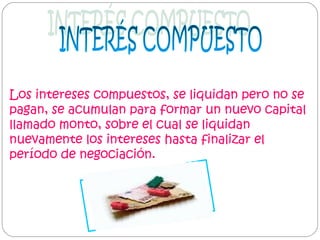 Los intereses compuestos, se liquidan pero no se
pagan, se acumulan para formar un nuevo capital
llamado monto, sobre el cual se liquidan
nuevamente los intereses hasta finalizar el
período de negociación.

 