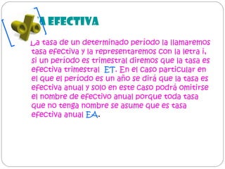 TASA EFECTIVA
La tasa de un determinado período la llamaremos
tasa efectiva y la representaremos con la letra i,
si un período es trimestral diremos que la tasa es
efectiva trimestral ET. En el caso particular en
el que el período es un año se dirá que la tasa es
efectiva anual y solo en este caso podrá omitirse
el nombre de efectivo anual porque toda tasa
que no tenga nombre se asume que es tasa
efectiva anual EA.

 