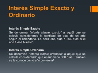 Interés Simple Exacto y OrdinarioInterés Simple ExactoSe denomina "interés simple exacto" a aquél que se calcula considerando la cantidad de días de un año según el calendario. Es decir 365 días o 366 días si el año fuese bisiesto.Interés Simple OrdinarioSe denomina "interés simple ordinario" a aquél que se calcula considerando que el año tiene 360 días. También se le conoce como año comercial.