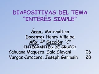 DIAPOSITIVAS DEL TEMA 
“INTERÉS SIMPLE” 
Área: Matemática 
Docente: Henry Villalba 
Año: 4º Sección: “C” 
INTEGRANTES DE GRUPO: 
Cahuana Maquera, Galo Giovani 06 
Vargas Catacora, Joseph Germaín 28 
 