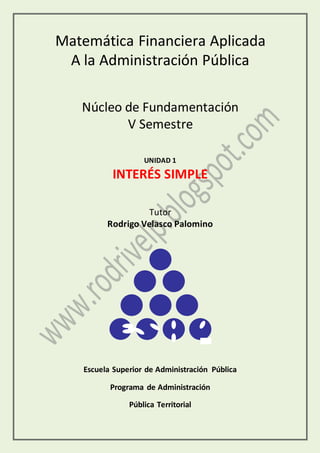 Matemática Financiera Aplicada
A la Administración Pública
Núcleo de Fundamentación
V Semestre
UNIDAD 1
INTERÉS SIMPLE
Tutor
Rodrigo Velasco Palomino
Escuela Superior de Administración Pública
Programa de Administración
Pública Territorial
 