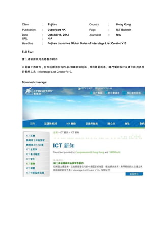 Client        :     Fujitsu                        Country        :     Hong Kong
Publication   :     Cyberport HK                   Page           :     ICT Bulletin
Date          :     October16, 2012                Journalist     :     N/A
URL           :     N/A
Headline      :     Fujitsu Launches Global Sales of Interstage List Creator V10


Full Text:

富士通新推商用表格製作軟件

日前富士通宣佈，在包括香港在內的 46 個國家或地區，推出最新版本、專門幫助設計及建立商用表格
的軟件工具：Interstage List Creator V10。


Scanned coverage:
 