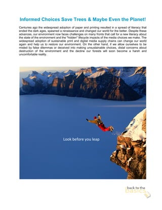 Informed Choices Save Trees & Maybe Even the Planet!
Centuries ago the widespread adoption of paper and printing resulted in a spread of literacy that
ended the dark ages, spawned a renaissance and changed our world for the better. Despite these
advances, our environment now faces challenges on many fronts that call for a new literacy about
the state of the environment and the "hidden" lifecycle impacts of the media choices we make. The
widespread adoption of sustainable print and digital media supply chains can change our world
again and help us to restore our environment. On the other hand, if we allow ourselves to be
misled by false dilemmas or deceived into making unsustainable choices, distal concerns about
destruction of the environment and the decline our forests will soon become a harsh and
uncomfortable reality.




                                 Look before you leap
 