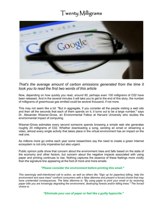 Twenty Milligrams




That's the average amount of carbon emissions generated from the time it
took you to read the first two words of this article
Now, depending on how quickly you read, around 80, perhaps even 100 milligrams of C02 have
been released. And in the several minutes it will take you to get to the end of this story, the number
of milligrams of greenhouse gas emitted could be several thousand, if not more.

This may not seem like a lot: "But in aggregate, if you consider all the people visiting a web site
and then all the seconds that each of them spends on it, it turns out to be a large number," says
Dr. Alexander Wissner-Gross, an Environmental Fellow at Harvard University who studies the
environmental impact of computing.

Wissner-Gross estimates every second someone spends browsing a simple web site generates
roughly 20 milligrams of C02. Whether downloading a song, sending an email or streaming a
video, almost every single activity that takes place in the virtual environment has an impact on the
real one.

As millions more go online each year some researchers say the need to create a green Internet
ecosystem is not only imperative but also urgent.

Public opinion polls show that concern about the environment rises and falls based on the state of
the economy and other factors, but concern about the negative impacts associated with using
paper and printing continues to rise. Nothing captures the essence of these feelings more vividly
than the signature line appearing at the foot of more and more emails:

                   "Please consider the environment before printing this email."

This seemingly well-intentioned call to action, as well as others like "Sign up for paperless billing, help the
environment and save trees" confront consumers with a false dilemma and present a forced choice that may
have unintended consequences. The false dilemma is: "By using paper to print your email or by receiving
paper bills you are knowingly degrading the environment, destroying forests and/or killing trees." The forced
choice is:

                     "Eliminate your use of paper or feel like a guilty hypocrite."
 
