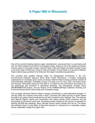 A Paper Mill in Wisconsin




One of the country's leading premium paper manufacturers, announced that it is purchasing well
over 20 million kilowatt hours (kWh) of renewable energy, making it one of the largest purchasers
of green power in the paper industry. Neenah Paper is also the largest purchaser of green power
in the entire state of Wisconsin, where its mills are located. The purchase is 12 percent of Neenah
Paper's total energy purchase for its Wisconsin fine paper manufacturing operations.

The purchase also qualifies Neenah Paper for distinguished membership in the U.S.
Environmental Protection Agency's (EPA) Green Power Partnership, a program recognizing
organizations for exemplary green power purchases. Neenah Paper's energy purchase consists of
environmentally preferable, renewable sources of energy such as wind, solar, low-impact hydro
and biomass. Renewable resources have little to no impact on the environment and produce no
net greenhouse gas emissions in generating electricity. The fast-growing recycled brand,
ENVIRONMENT(R) Papers, and two finishes of the EAMES(TM)Paper Collection (Painting and
Furniture finishes) will be made entirely with renewable energy.

This purchase reinforces Neenah Paper's ongoing commitment to using alternative energies. In
January 2006, the company announced it would purchase 350 million pounds of Green Steam
annually to dry paper during manufacturing and also to heat the mill in Neenah, Wis. This reduces
both Neenah Paper's natural gas consumption and carbon dioxide (CO2) emissions into the
atmosphere by 80 percent every year. Decreasing carbon dioxide by this amount is equivalent to
planting 250,000 tree seedlings, which naturally remove carbon dioxide from the air. The steam
was declared "green" by the State of Wisconsin because it is derived from a renewable, organic
source: wastewater sludge from paper mills.
 