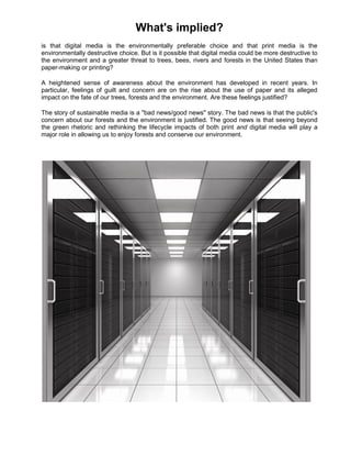 What's implied?
is that digital media is the environmentally preferable choice and that print media is the
environmentally destructive choice. But is it possible that digital media could be more destructive to
the environment and a greater threat to trees, bees, rivers and forests in the United States than
paper-making or printing?

A heightened sense of awareness about the environment has developed in recent years. In
particular, feelings of guilt and concern are on the rise about the use of paper and its alleged
impact on the fate of our trees, forests and the environment. Are these feelings justified?

The story of sustainable media is a "bad news/good news" story. The bad news is that the public's
concern about our forests and the environment is justified. The good news is that seeing beyond
the green rhetoric and rethinking the lifecycle impacts of both print and digital media will play a
major role in allowing us to enjoy forests and conserve our environment.
 