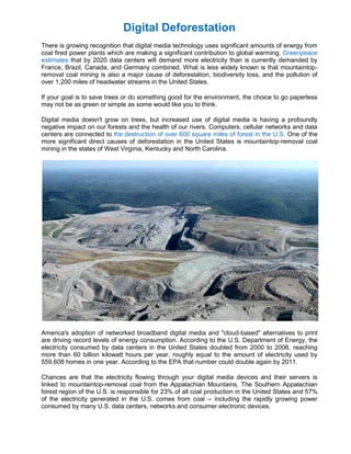 Digital Deforestation
There is growing recognition that digital media technology uses significant amounts of energy from
coal fired power plants which are making a significant contribution to global warming. Greenpeace
estimates that by 2020 data centers will demand more electricity than is currently demanded by
France, Brazil, Canada, and Germany combined. What is less widely known is that mountaintop-
removal coal mining is also a major cause of deforestation, biodiversity loss, and the pollution of
over 1,200 miles of headwater streams in the United States.

If your goal is to save trees or do something good for the environment, the choice to go paperless
may not be as green or simple as some would like you to think.

Digital media doesn't grow on trees, but increased use of digital media is having a profoundly
negative impact on our forests and the health of our rivers. Computers, cellular networks and data
centers are connected to the destruction of over 600 square miles of forest in the U.S. One of the
more significant direct causes of deforestation in the United States is mountaintop-removal coal
mining in the states of West Virginia, Kentucky and North Carolina.




America's adoption of networked broadband digital media and "cloud-based" alternatives to print
are driving record levels of energy consumption. According to the U.S. Department of Energy, the
electricity consumed by data centers in the United States doubled from 2000 to 2006, reaching
more than 60 billion kilowatt hours per year, roughly equal to the amount of electricity used by
559,608 homes in one year. According to the EPA that number could double again by 2011.

Chances are that the electricity flowing through your digital media devices and their servers is
linked to mountaintop-removal coal from the Appalachian Mountains. The Southern Appalachian
forest region of the U.S. is responsible for 23% of all coal production in the United States and 57%
of the electricity generated in the U.S. comes from coal -- including the rapidly growing power
consumed by many U.S. data centers, networks and consumer electronic devices.
 