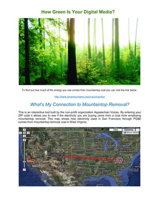 How Green Is Your Digital Media?




  To find out how much of the energy you use comes from mountaintop coal you can visit the link below

                              http://www.ilovemountains.org/myconnection


         What's My Connection to Mountaintop Removal?
This is an interactive tool built by the non-profit organization Appalachian Voices. By entering your
ZIP code it allows you to see if the electricity you are buying came from a coal mine employing
mountaintop removal. This map shows how electricity used in San Francisco through PG&E
comes from mountaintop-removal coal in West Virginia:
 