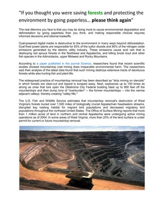 “If you thought you were saving forests and protecting the
environment by going paperless… please think again”
The real dilemma you face is that you may be doing more to cause environmental degradation and
deforestation by going paperless than you think, and making responsible choices requires
informed decisions and rational tradeoffs.

Coal-powered digital media is destructive to the environment in many ways beyond deforestation.
Coal fired power plants are responsible for 93% of the sulfur dioxide and 80% of the nitrogen oxide
emissions generated by the electric utility industry. These emissions cause acid rain that is
destroying red spruce forests in the Northeast and Appalachia, and killing brook trout and other
fish species in the Adirondacks, upper Midwest and Rocky Mountains.

According to a paper published in the journal Science, researchers found that recent scientific
studies showed mountaintop coal mining does irreparable environmental harm. The researchers
said their analysis of the latest data found that such mining destroys extensive tracts of deciduous
forests while also hurting fish and plant life.

The widespread practice of mountaintop removal has been described as "strip mining on steroids"
in which forests are clear-cut and topsoil is scraped away. Next, explosives up to 100 times as
strong as ones that tore open the Oklahoma City Federal building blast up to 800 feet off the
mountaintops and then dump tons of "overburden" -- the former mountaintops -- into the narrow
adjacent valleys, thereby creating "valley fills."

The U.S. Fish and Wildlife Service estimates that mountaintop removal's destruction of West
Virginia's forests buried over 1,500 miles of biologically crucial Appalachian headwaters streams,
disrupted key nesting habitat for migrant bird populations and decreased migratory bird
populations throughout the northeast United States. The Office of Surface Mining reports that more
than 1 million acres of land in northern and central Appalachia were undergoing active mining
operations as of 2004. In some areas of West Virginia, more than 25% of the land surface is under
permit for current or future mountaintop removal.
 