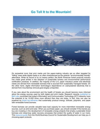 Go Tell It to the Mountain!




It's somewhat ironic that print media and the paper-making industry are so often targeted for
"killing" trees while digital media is so often characterized as the greener "environmentally friendly"
alternative. While its record is by no means perfect, the North American forest products industry
has made great strides in the adoption of sustainable forestry and environmental performance
certification practices. In addition, the majority of the U.S. paper industry's power and electricity
needs are derived from renewable biomass that is sourced from sustainably managed forests. On
the other hand, digital information technology's dependence on coal-powered electricity that is
derived from mountaintop removal goes largely unreported.

If you care about the environment and the health of forests you should become more informed
about the energy sources used by both digital and print media. Research recently published by
Bell Labs concluded that today's Information and Communication Technology (ICT) networks have
the potential to be 10,000 times more efficient than they are today. In fact, they can also be
powered by forest bio-refineries that sustainably produce energy, biofuels, polymers, and paper
with renewable forest biomass.

Forest biomass can provide valuable base load capacity for more intermittent renewable energy
sources, such as wind and solar. When you purchase paper, you should consider if the brands you
buy are investing in the development of renewable energy projects that employ sustainable forest
biomass and close-loop water recovery processes that protect the quality of water in our rivers.
This resource guide from the World Business Council for Sustainable Development can help you in
choosing paper products.
 