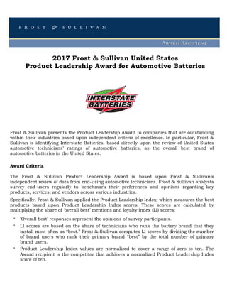 2017 Frost & Sullivan United States
Product Leadership Award for Automotive Batteries
Frost & Sullivan presents the Product Leadership Award to companies that are outstanding
within their industries based upon independent criteria of excellence. In particular, Frost &
Sullivan is identifying Interstate Batteries, based directly upon the review of United States
automotive technicians’ ratings of automotive batteries, as the overall best brand of
automotive batteries in the United States.
Award Criteria
The Frost & Sullivan Product Leadership Award is based upon Frost & Sullivan’s
independent review of data from end-using automotive technicians. Frost & Sullivan analysts
survey end-users regularly to benchmark their preferences and opinions regarding key
products, services, and vendors across various industries.
Specifically, Frost & Sullivan applied the Product Leadership Index, which measures the best
products based upon Product Leadership Index scores. These scores are calculated by
multiplying the share of ‘overall best’ mentions and loyalty index (LI) scores:
‘Overall best’ responses represent the opinions of survey participants.
LI scores are based on the share of technicians who rank the battery brand that they
install most often as “best.” Frost & Sullivan computes LI scores by dividing the number
of brand users who rank their primary brand “best” by the total number of primary
brand users.
Product Leadership Index values are normalized to cover a range of zero to ten. The
Award recipient is the competitor that achieves a normalized Product Leadership Index
score of ten.
 