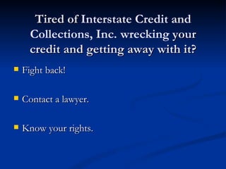 Tired of Interstate Credit and
     Collections, Inc. wrecking your
     credit and getting away with it?
   Fight back!

   Contact a lawyer.

   Know your rights.
 