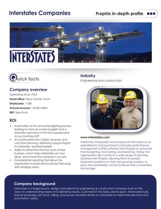 Company overview
Operating since 1953
Head ofﬁce: Sioux Center, Iowa
Employees: > 500
Annual revenue: > $100 million
ERP: Spectrum
ROI
• Automation of the annual budgeting process,
leading to more accurate budgets and a
dramatic reduction in the time requirements
on accounting staff
• Accurate personnel, CapEx, revenue, and
cash ﬂow planning, delivering unique insights
to Interstates’ business leaders
• Ability to determine the true costs of their
business, which helps Interstates win new
deals and ensure the company’s success
• Consolidated reporting that allows the
organization to build and evaluate their long-
term strategic plans
Industry
Engineering and construction
www.interstates.com
Interstates Companies moved beyond their reliance on
spreadsheets and purchased corporate performance
management (CPM) software from Prophix to automate
their budgeting, forecasting, and reporting. Today, the
organization also conducts a wide range of planning
activities with Prophix, allowing them to answer
important questions for their fast-growing business, to
grow their proﬁtability, and to increase their competitive
advantage.
Quick facts
Interstates Companies Prophix in-depth proﬁle
Company background
Interstates is a single-source, design-build electrical engineering & construction company built on the
vision of understanding needs and delivering results. Customers in the feed, seed & grain, renewable fuels,
food & beverage, pet food, milling, and power industries all rely on Interstates to meet their electrical and
automation needs.
www.interstates.com
 