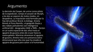 Argumento
La decisión de Cooper, de unirse como piloto
de la expedición, rompe el corazón de Murph,
y los dos se separan de malos modos, sin
despedirse. La tripulación está formada por la
hija del profesor Brand, la bióloga Amelia
Brand; el físico Romilly ; el geógrafo Doyle y
dos robots polivalentes con inteligencia
artificial (AI) - designados CASE y TARS -. Parten
en un vuelo espacial de dos años hasta el
agujero de gusano antes de cruzar hacia la
nueva galaxia. Mientras atraviesan el agujero
de gusano, Amelia nota una presencia extra-
dimensional que ella cree que ha creado el
agujero de gusano para salvar a la humanidad.
 