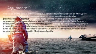 Argumento
Una vez en el otro lado, la Endurance sigue la señal dada por la expedición de Miller, pero
se encuentran rápidamente con un problema: el planeta candidato está en las
proximidades de Gargantúa, un agujero negro cercano rotativo. Debido a su fuerza
de gravedad, el tiempo en el planeta avanza mucho más lento que en la Tierra. Descubren
que el planeta es inhóspito, con maremotos gigantes a través de su superficie. Doyle muere
a causa de una ola cuando la tripulación intenta recuperar los instrumentos de registro de
datos de Miller, y su partida se retrasa una hora. Al abordar la Endurance, Cooper y Brand
descubren que han transcurrido 23 años para Romilly.
 