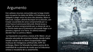 Argumento
Con valiosos recursos consumidos por la larga misión
para recuperar los datos de Miller, el Endurance se ve
obligado a elegir entre los otros dos planetas, Mann o
Edmunds. Cooper y Brand discrepan en la elección, con
Cooper acusándola de verse comprometida por su
amor hacia el astronauta Edmunds; Brand acusa a
Cooper de verse comprometido por su deseo de ver a
su familia dado que el Endurance sólo puede llegar a un
planeta y regresar a la Tierra. En última instancia
deciden fijar su camino a Mann.
La tripulación encuentra y revive al Dr. Mann en un
planeta saturado de amoniaco helado, donde había
estado varado con su ahora incapacitado robot-
multiuso de inteligencia artificial (AI), KIPP. Sin
embargo, Mann ha falseado los datos acerca de la
viabilidad de su planeta de modo que la Endurance
viniese a rescatarlo de su aislamiento.
 