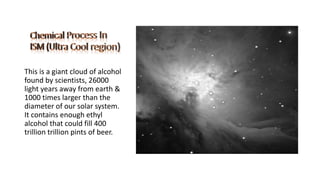 This is a giant cloud of alcohol
found by scientists, 26000
light years away from earth &
1000 times larger than the
diameter of our solar system.
It contains enough ethyl
alcohol that could fill 400
trillion trillion pints of beer.
 