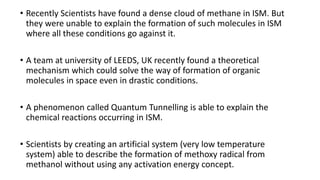 • Recently Scientists have found a dense cloud of methane in ISM. But
they were unable to explain the formation of such molecules in ISM
where all these conditions go against it.
• A team at university of LEEDS, UK recently found a theoretical
mechanism which could solve the way of formation of organic
molecules in space even in drastic conditions.
• A phenomenon called Quantum Tunnelling is able to explain the
chemical reactions occurring in ISM.
• Scientists by creating an artificial system (very low temperature
system) able to describe the formation of methoxy radical from
methanol without using any activation energy concept.
 