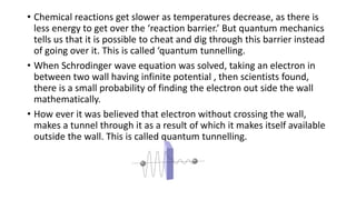 • Chemical reactions get slower as temperatures decrease, as there is
less energy to get over the ‘reaction barrier.’ But quantum mechanics
tells us that it is possible to cheat and dig through this barrier instead
of going over it. This is called ‘quantum tunnelling.
• When Schrodinger wave equation was solved, taking an electron in
between two wall having infinite potential , then scientists found,
there is a small probability of finding the electron out side the wall
mathematically.
• How ever it was believed that electron without crossing the wall,
makes a tunnel through it as a result of which it makes itself available
outside the wall. This is called quantum tunnelling.
 
