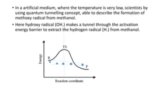 • In a artificial medium, where the temperature is very low, scientists by
using quantum tunnelling concept, able to describe the formation of
methoxy radical from methanol.
• Here hydroxy radical (OH.) makes a tunnel through the activation
energy barrier to extract the hydrogen radical (H.) from methanol.
 